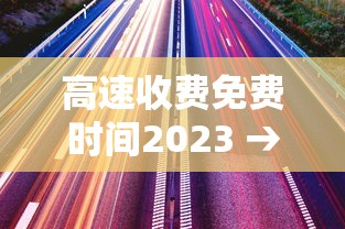 高速收费免费时间2023 → 2021高速费免费通知最新通知