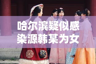 哈尔滨疑似感染源韩某为女性—（哈尔滨韩某最新消息）