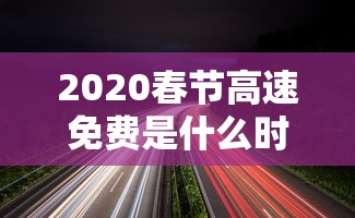 2020春节高速免费是什么时间：2020春节高速免费是什么时间开始的