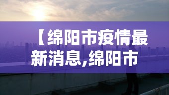 【绵阳市疫情最新消息,绵阳市新冠病毒最新消息】