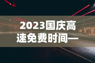 2023国庆高速免费时间—（2023国庆高速免费时间是几点）