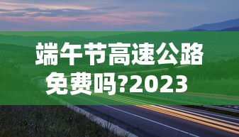 端午节高速公路免费吗?2023 → 2021年端午节高速公路免费吗?