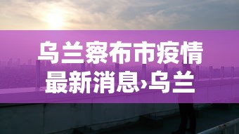 乌兰察布市疫情最新消息›乌兰察布市 疫情