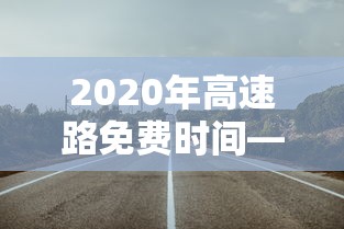 2020年高速路免费时间—(2020年的高速免费时间) 2020年高速路免费时间—(2020年的高速免费时间)