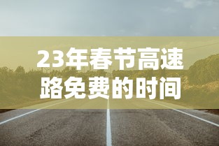 23年春节高速路免费的时间—（2021年春节高速路免费日期）