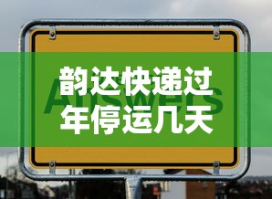 韵达快递过年停运几天：韵达快递过年什么时候停止收件