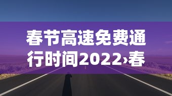 春节高速免费通行时间2022›春节高速路免费时间规定2022最新 春节高速免费通行时间2022›春节高速路免费时间规定2022最新