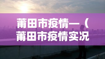 莆田市疫情—（莆田市疫情实况）