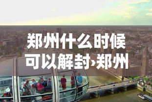 郑州什么时候可以解封›郑州什么时候能解封能全面上班