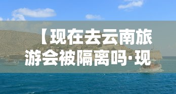 【现在去云南旅游会被隔离吗·现在去云南旅游会不会隔离】