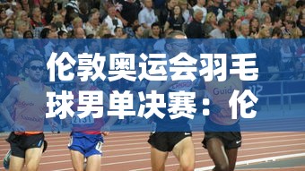 伦敦奥运会羽毛球男单决赛：伦敦奥运会羽毛球男单决赛时间