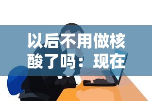 以后不用做核酸了吗：现在不用做核酸了