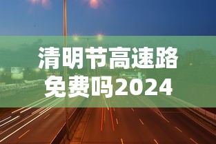 清明节高速路免费吗2024—(2021清明节高速公路免费吗) 清明节高速路免费吗2024—(2021清明节高速公路免费吗)