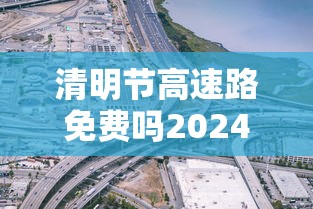 清明节高速路免费吗2024—（2021清明节高速公路免费吗）
