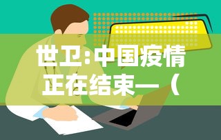 世卫:中国疫情正在结束—（中国疫情彻底结束时间预估最新）