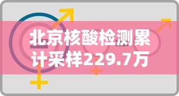 北京核酸检测累计采样229.7万人:北京核酸检测累计采样2297万人是真的吗 北京核酸检测累计采样229.7万人:北京核酸检测累计采样2297万人是真的吗