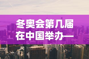 冬奥会第几届在中国举办—（冬奥会是中国第几次举办?）