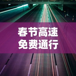 春节高速免费通行时间公布—（春节高速 免费时间）