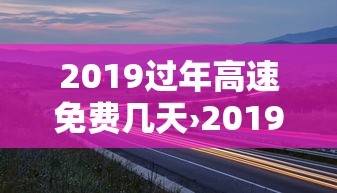 2019过年高速免费几天›2019过年高速免费时间 2019过年高速免费几天›2019过年高速免费时间