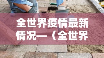 全世界疫情最新情况—(全世界疫情最新信息) 全世界疫情最新情况—(全世界疫情最新信息)