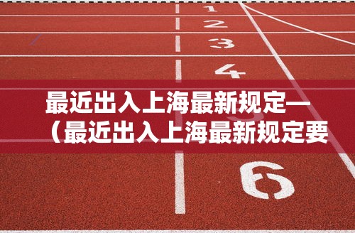 最近出入上海最新规定—（最近出入上海最新规定要求）