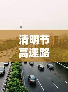 清明节高速路免费吗2024:清明节高速路免费吗汽车 清明节高速路免费吗2024:清明节高速路免费吗汽车