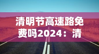 清明节高速路免费吗2024：清明节高速路免费吗汽车