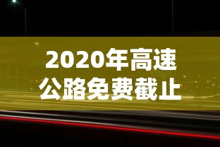 2020年高速公路免费截止时间—(2020年年高速免费时间) 2020年高速公路免费截止时间—(2020年年高速免费时间)