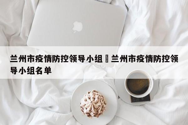 兰州市疫情防控领导小组›兰州市疫情防控领导小组名单