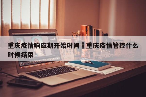 重庆疫情响应期开始时间›重庆疫情管控什么时候结束