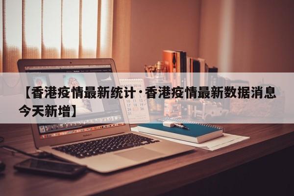 【香港疫情最新统计·香港疫情最新数据消息今天新增】
