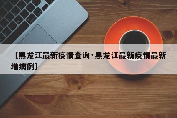 【黑龙江最新疫情查询·黑龙江最新疫情最新增病例】