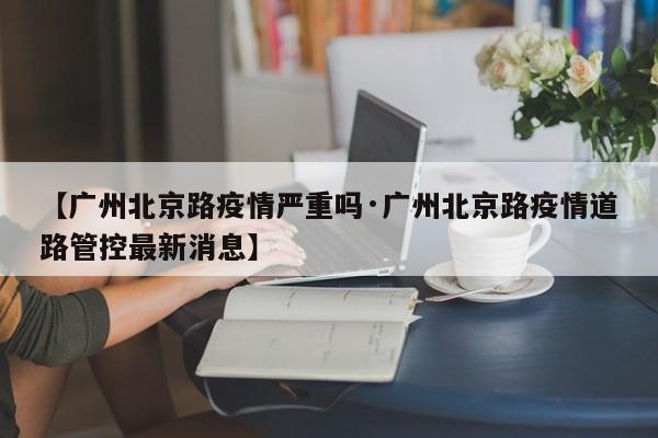 【广州北京路疫情严重吗·广州北京路疫情道路管控最新消息】