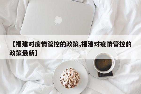 【福建对疫情管控的政策,福建对疫情管控的政策最新】