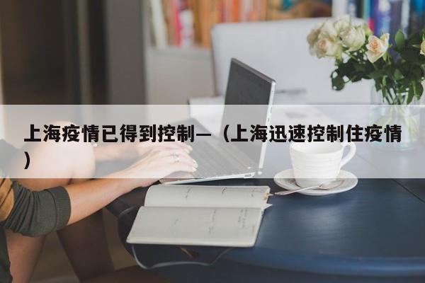 上海疫情已得到控制—（上海迅速控制住疫情）