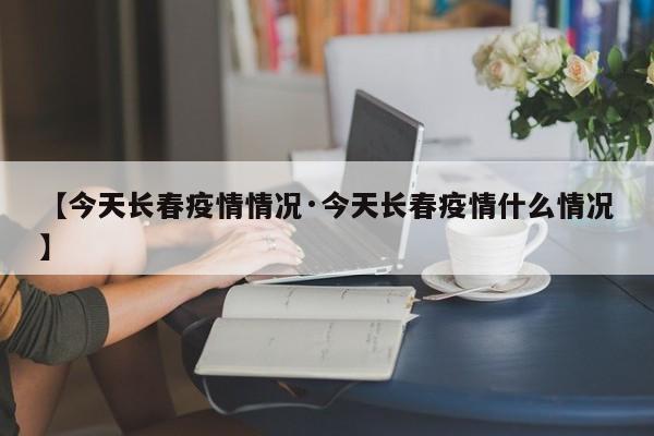 【今天长春疫情情况·今天长春疫情什么情况】