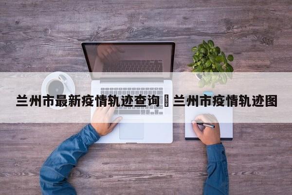 兰州市最新疫情轨迹查询›兰州市疫情轨迹图
