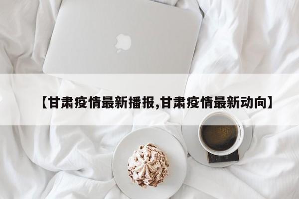 【甘肃疫情最新播报,甘肃疫情最新动向】