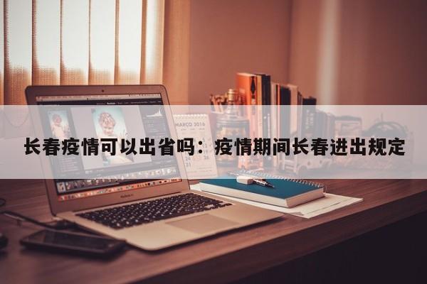 长春疫情可以出省吗:疫情期间长春进出规定