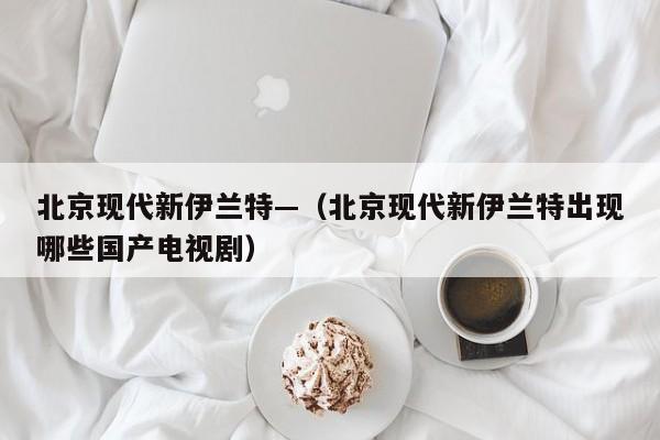 北京现代新伊兰特—(北京现代新伊兰特出现哪些国产电视剧)