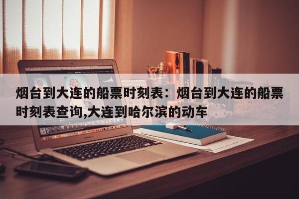 烟台到大连的船票时刻表:烟台到大连的船票时刻表查询,大连到哈尔滨的动车