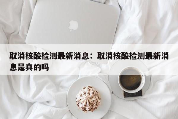 取消核酸检测最新消息:取消核酸检测最新消息是真的吗
