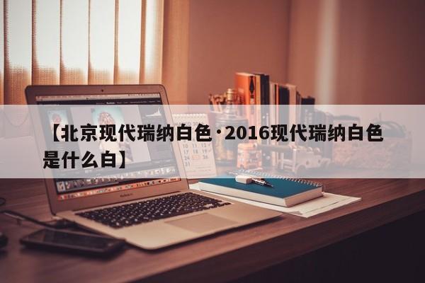 【北京现代瑞纳白色·2016现代瑞纳白色是什么白】