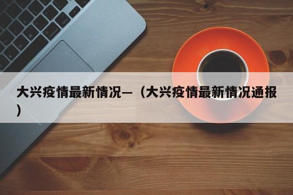大兴疫情最新情况—(大兴疫情最新情况通报)
