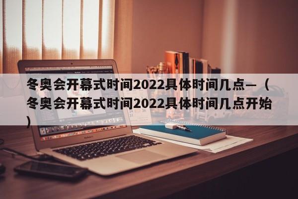 冬奥会开幕式时间2022具体时间几点—(冬奥会开幕式时间2022具体时间几点开始)