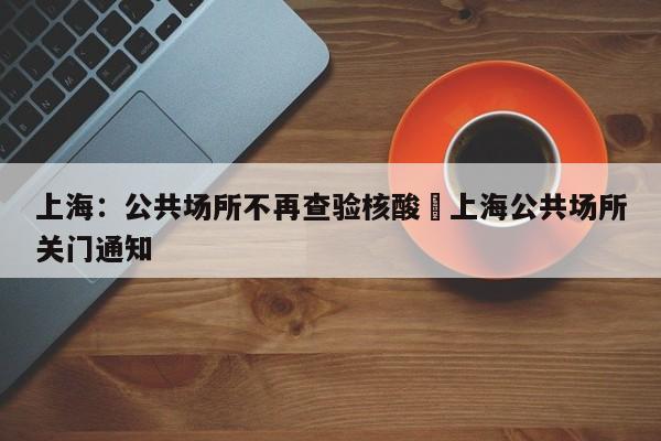 上海:公共场所不再查验核酸›上海公共场所关门通知