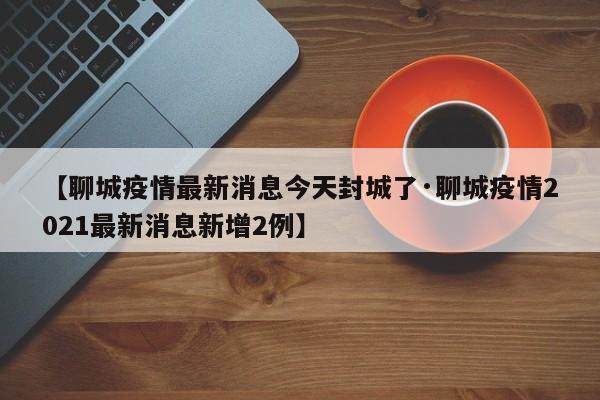 【聊城疫情最新消息今天封城了·聊城疫情2021最新消息新增2例】