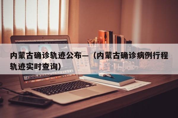 内蒙古确诊轨迹公布—(内蒙古确诊病例行程轨迹实时查询)