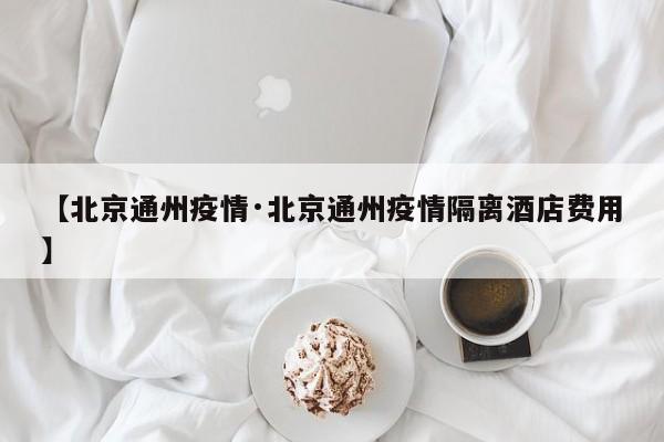 【北京通州疫情·北京通州疫情隔离酒店费用】