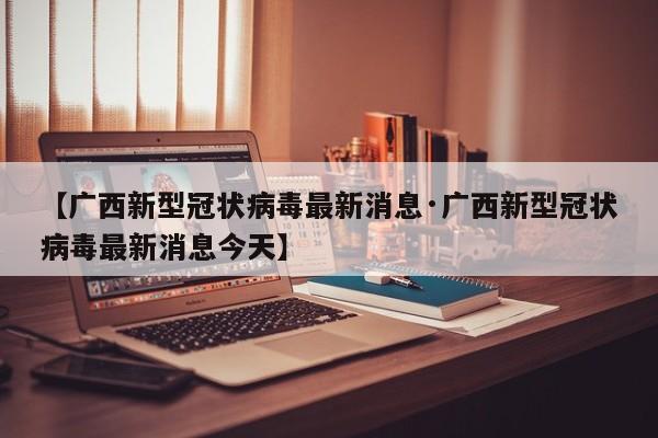 【广西新型冠状病毒最新消息·广西新型冠状病毒最新消息今天】